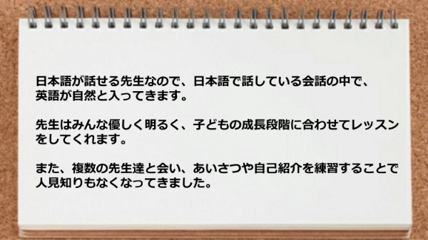 日本語が話せる先生なので英語が自然と入ってきますし先生は子どもの成長段階に合わせてレッスンをしてくれます。
